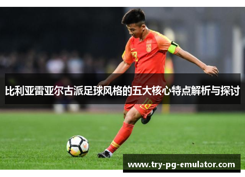 比利亚雷亚尔古派足球风格的五大核心特点解析与探讨 比利亚雷亚尔古派足球风格的五大核心特点解析与探讨