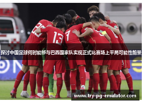 探讨中国足球何时能够与巴西国家队实现正式比赛场上平局可能性前景 探讨中国足球何时能够与巴西国家队实现正式比赛场上平局可能性前景