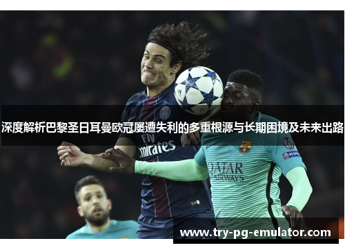 深度解析巴黎圣日耳曼欧冠屡遭失利的多重根源与长期困境及未来出路 深度解析巴黎圣日耳曼欧冠屡遭失利的多重根源与长期困境及未来出路
