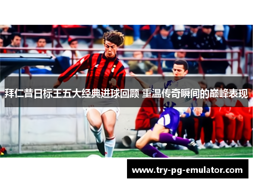 拜仁昔日标王五大经典进球回顾 重温传奇瞬间的巅峰表现