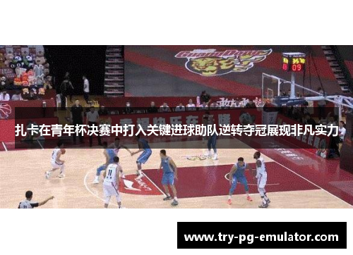 扎卡在青年杯决赛中打入关键进球助队逆转夺冠展现非凡实力