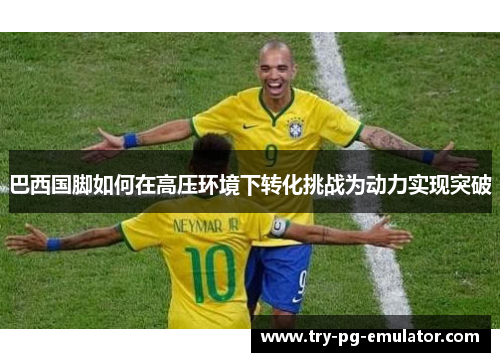 巴西国脚如何在高压环境下转化挑战为动力实现突破 巴西国脚如何在高压环境下转化挑战为动力实现突破