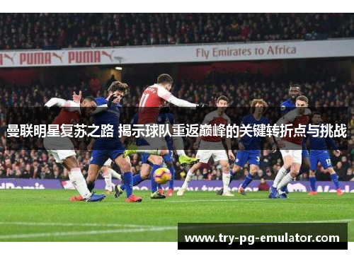 曼联明星复苏之路 揭示球队重返巅峰的关键转折点与挑战