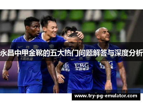 永昌中甲金靴的五大热门问题解答与深度分析