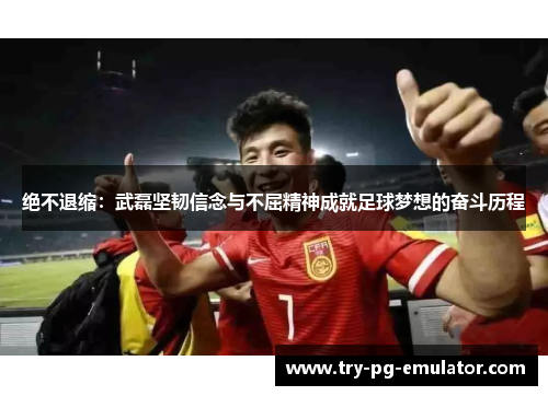 绝不退缩：武磊坚韧信念与不屈精神成就足球梦想的奋斗历程