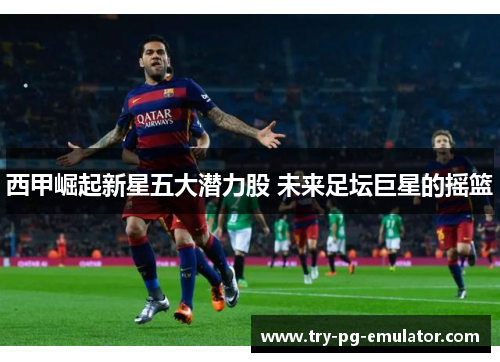 西甲崛起新星五大潜力股 未来足坛巨星的摇篮